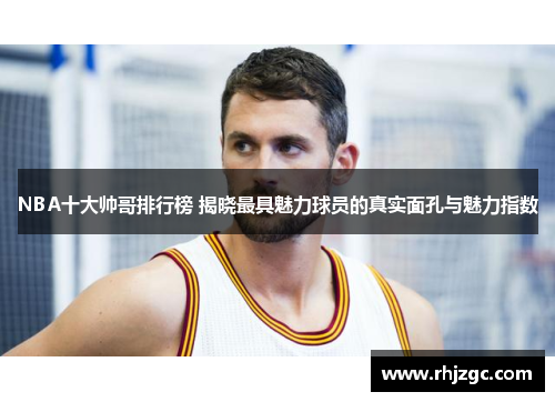 NBA十大帅哥排行榜 揭晓最具魅力球员的真实面孔与魅力指数